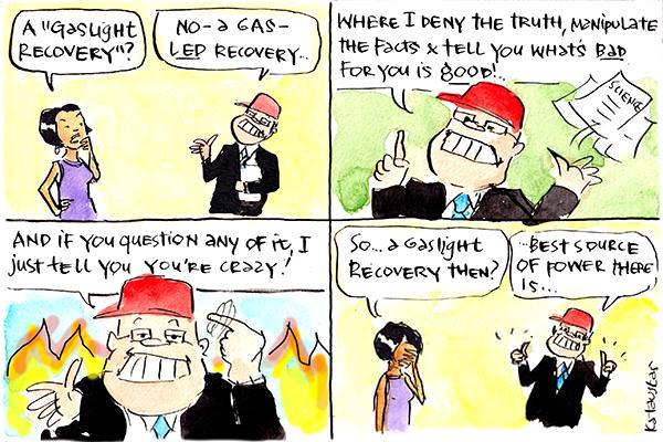 In this Fiona Katauskas cartoon, a woman asks Scott Morrison, 'A "gaslight recovery?" SM replies, 'No a gas-led recovery. Where I deny the truth, manipulate the facts and tell you what's bad for you is good! And if you question any of it, I just tell you you're crazy!' The woman says, 'So... a gaslight recovery then?' SM says, 'Best source of power there is.'