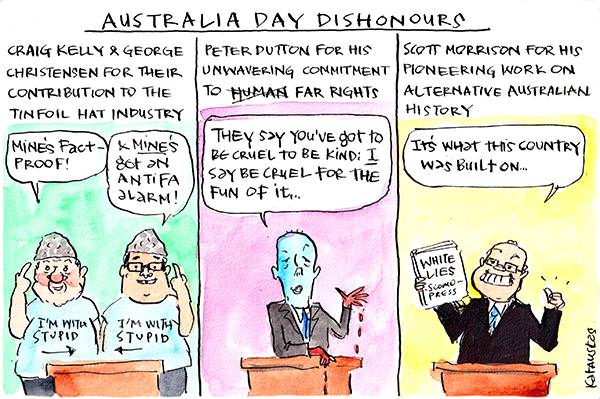  In this Fiona Katauskas cartoon, under the subtitle Australia Day Dishonours. First panel, 'Craig Kelly & George Christensen for their contribution to the tinfoil hat industry'. Kelly says, 'Mine's fact proof'. Christensen says, '& mine's got an antifa alarm.' 2nd panel, 'Peter Dutton for his unwavering commitment to human (crossed out) far rights.' Dutton: 'They say you've got to be cruel to be kind: I say be cruel for the fun of it.' 3rd panel, 'Scott Morrison for this pioneering work on alternative Australian history.' SM: "It's what this country was built on."